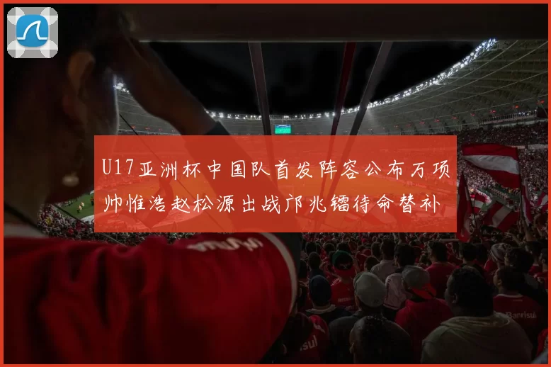 U17亚洲杯中国队首发阵容公布万项帅惟浩赵松源出战邝兆镭待命替补