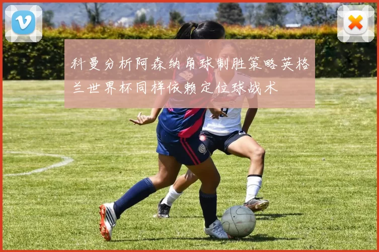 科曼分析阿森纳角球制胜策略英格兰世界杯同样依赖定位球战术
