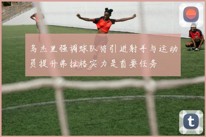 乌杰里强调球队将引进射手与运动员提升弗拉格实力是首要任务