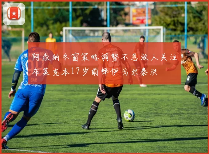 阿森纳冬窗策略调整不急放人关注布莱克本17岁前锋伊戈尔泰洪
