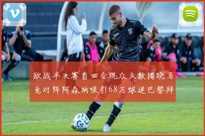 欧战半决赛首回合观众人数揭晓马竞对阵阿森纳吸引68万球迷巴黎拜仁紧随其后