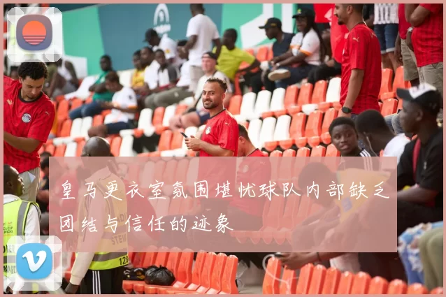 皇马更衣室氛围堪忧球队内部缺乏团结与信任的迹象