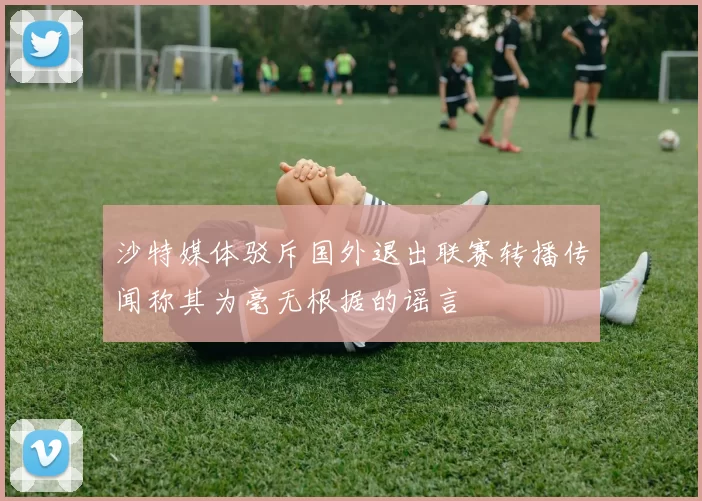 沙特媒体驳斥国外退出联赛转播传闻称其为毫无根据的谣言