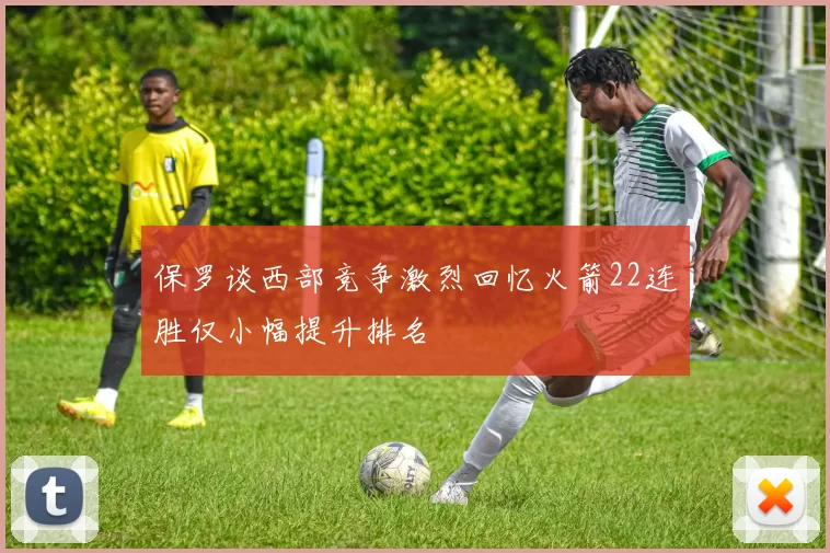 保罗谈西部竞争激烈回忆火箭22连胜仅小幅提升排名