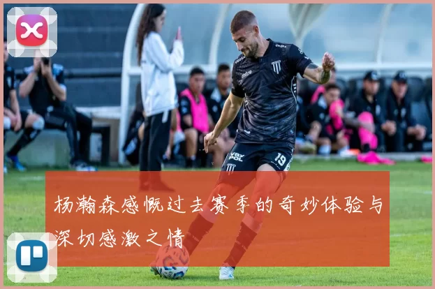 杨瀚森感慨过去赛季的奇妙体验与深切感激之情