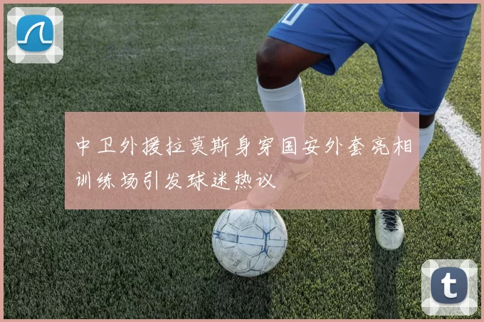 中卫外援拉莫斯身穿国安外套亮相训练场引发球迷热议