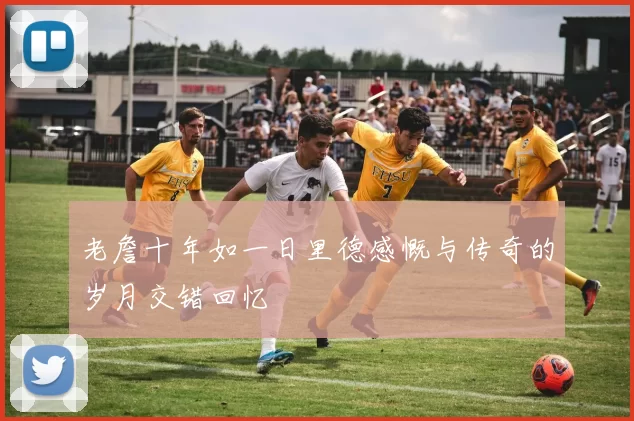 老詹十年如一日里德感慨与传奇的岁月交错回忆