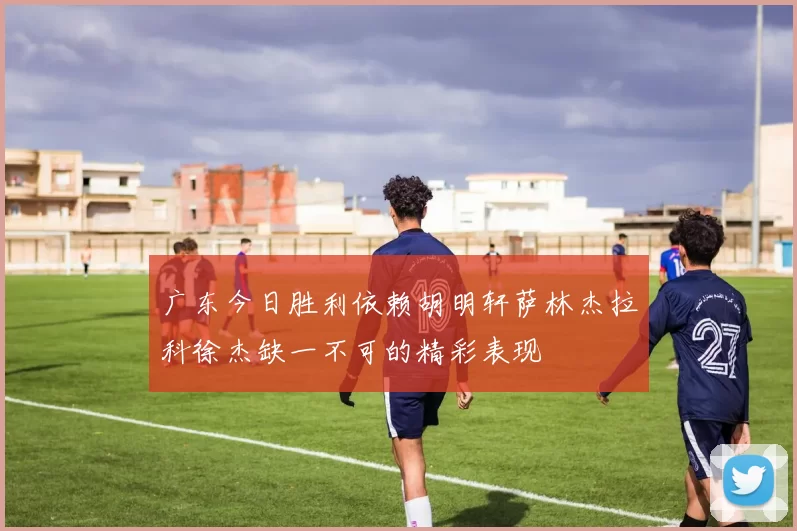 广东今日胜利依赖胡明轩萨林杰拉科徐杰缺一不可的精彩表现