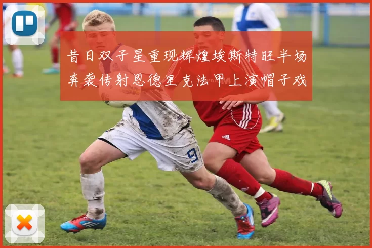 昔日双子星重现辉煌埃斯特旺半场奔袭传射恩德里克法甲上演帽子戏法