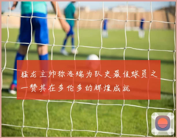 猛龙主帅称洛瑞为队史最佳球员之一赞其在多伦多的辉煌成就