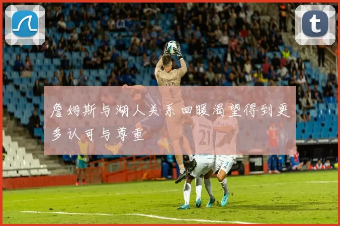 詹姆斯与湖人关系回暖渴望得到更多认可与尊重